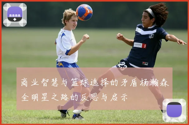 商业智慧与篮球选择的矛盾杨瀚森全明星之路的反思与启示