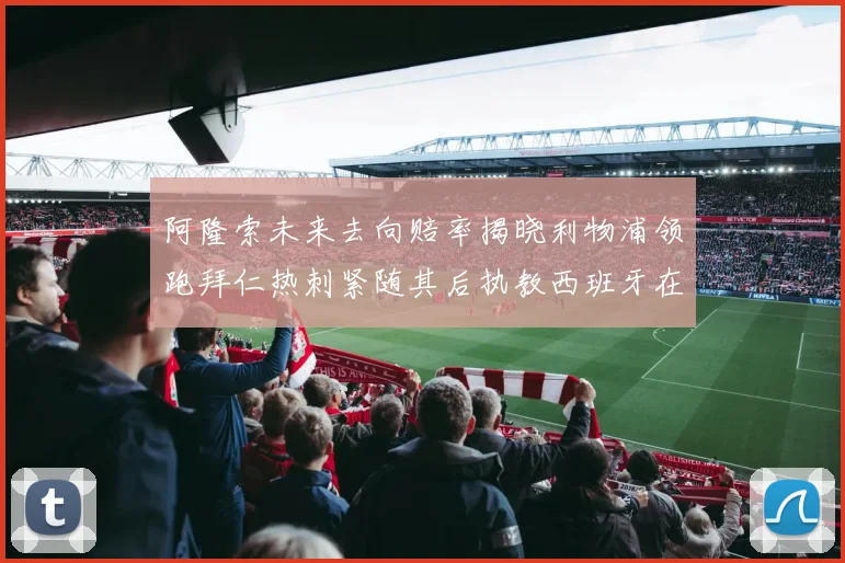 阿隆索未来去向赔率揭晓利物浦领跑拜仁热刺紧随其后执教西班牙在列