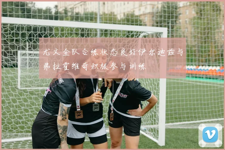 尤文全队合练状态良好伊尔迪兹与弗拉霍维奇积极参与训练