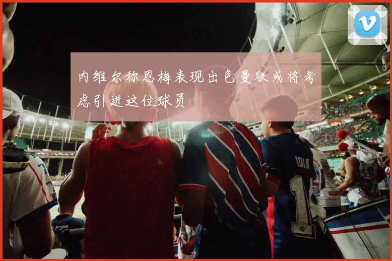 内维尔称恩梅表现出色曼联或将考虑引进这位球员