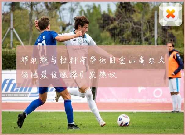邓利维与拉科布争论旧金山高尔夫场地最佳选择引发热议