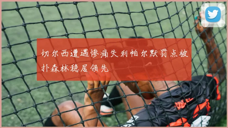切尔西遭遇惨痛失利帕尔默罚点被扑森林稳居领先