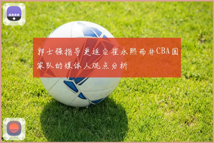 郭士强指导更适合崔永熙而非CBA国家队的媒体人观点分析