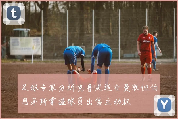 足球专家分析克鲁皮适合曼联但伯恩茅斯掌握球员出售主动权