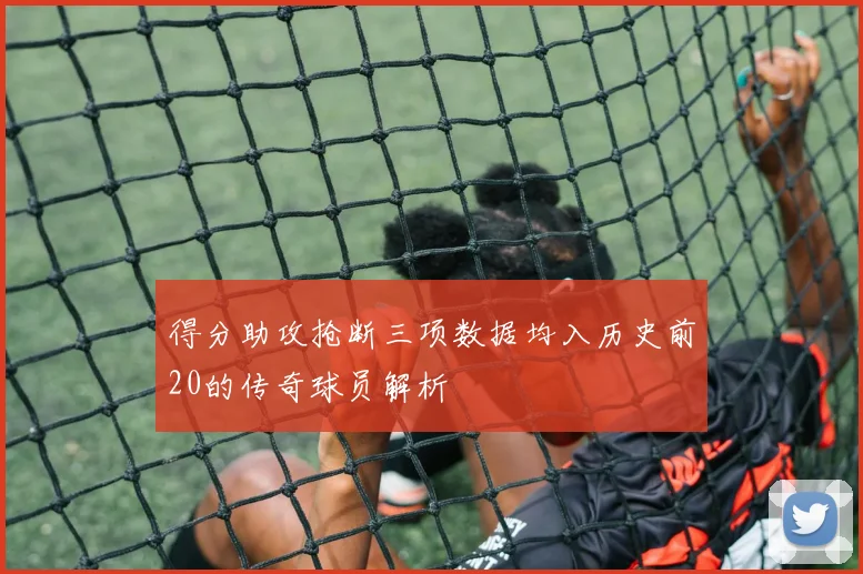 得分助攻抢断三项数据均入历史前20的传奇球员解析