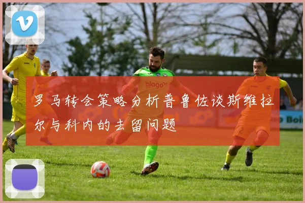 罗马转会策略分析普鲁佐谈斯维拉尔与科内的去留问题