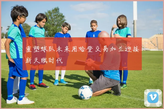 重塑球队未来用哈登交易加兰迎接新天赋时代