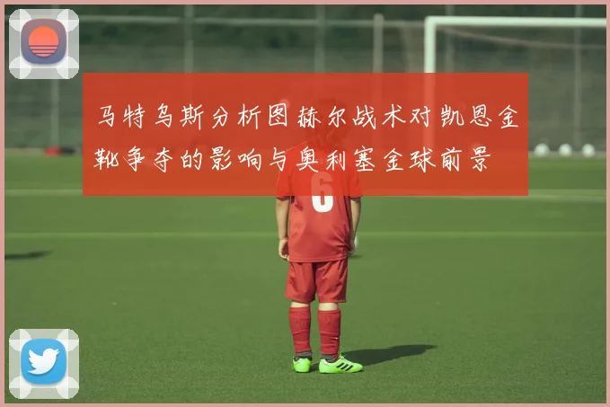 马特乌斯分析图赫尔战术对凯恩金靴争夺的影响与奥利塞金球前景