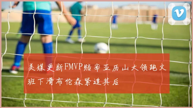 美媒更新FMVP赔率亚历山大领跑文班下滑布伦森紧追其后