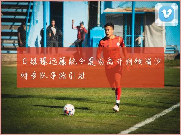 日媒曝远藤航今夏或离开利物浦沙特多队争抢引进