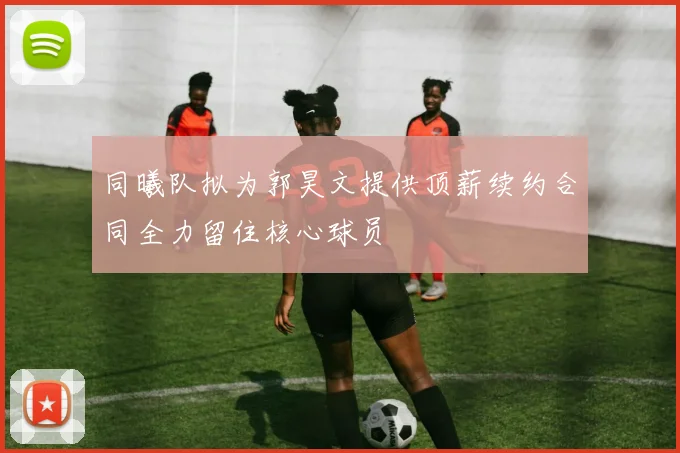 同曦队拟为郭昊文提供顶薪续约合同全力留住核心球员