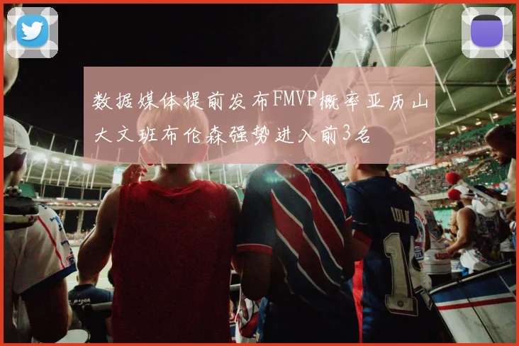 数据媒体提前发布FMVP概率亚历山大文班布伦森强势进入前3名