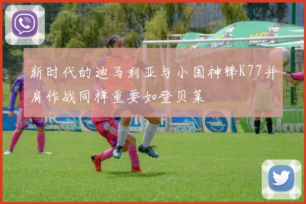 新时代的迪马利亚与小国神锋K77并肩作战同样重要如登贝莱