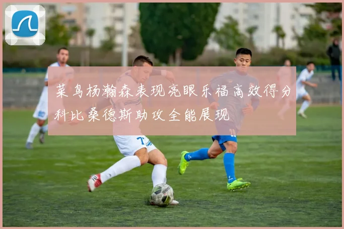 菜鸟杨瀚森表现亮眼乐福高效得分科比桑德斯助攻全能展现