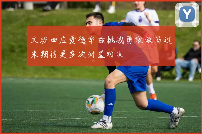 文班回应爱德华兹挑战勇敢放马过来期待更多次封盖对决