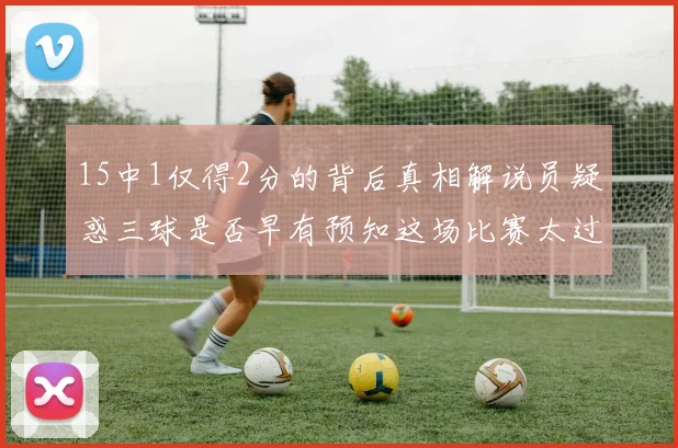 15中1仅得2分的背后真相解说员疑惑三球是否早有预知这场比赛太过抽象