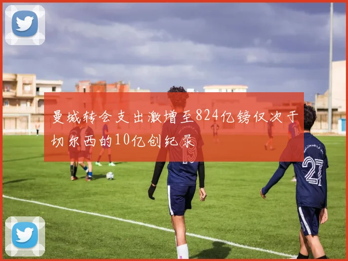 曼城转会支出激增至824亿镑仅次于切尔西的10亿创纪录