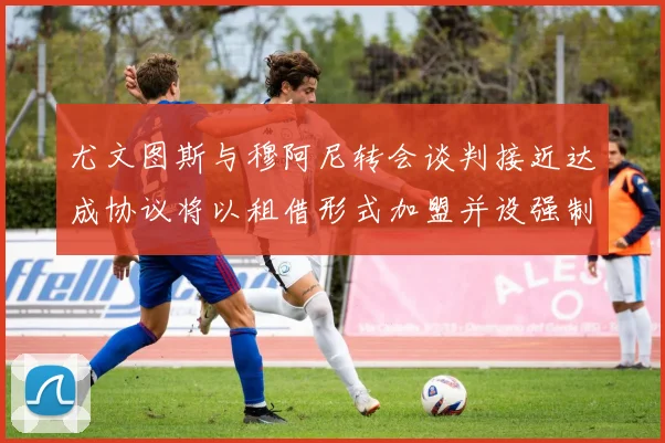 尤文图斯与穆阿尼转会谈判接近达成协议将以租借形式加盟并设强制买断条款