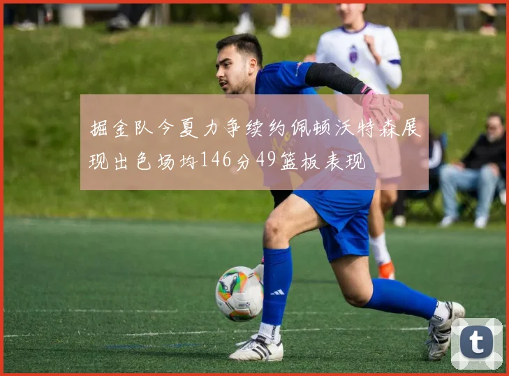 掘金队今夏力争续约佩顿沃特森展现出色场均146分49篮板表现