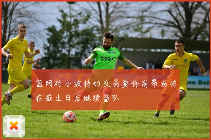 篮网对小波特的交易要价高昂或将在截止日后继续留队