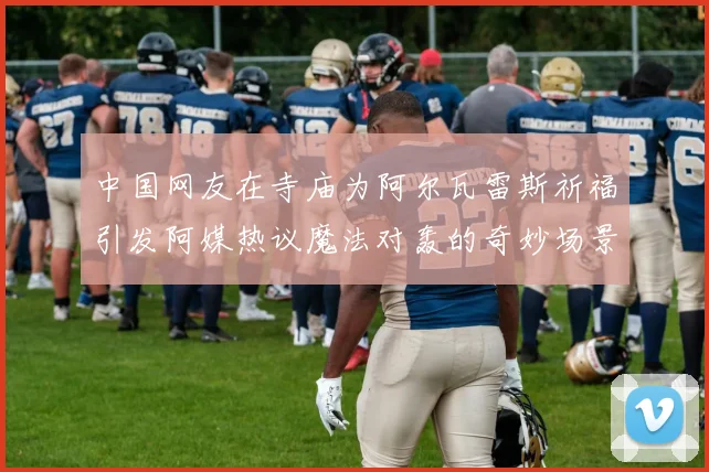 中国网友在寺庙为阿尔瓦雷斯祈福引发阿媒热议魔法对轰的奇妙场景
