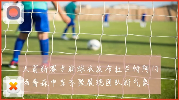 火箭新赛季新球衣发布杜兰特阿门汤普森申京齐聚展现团队新气象